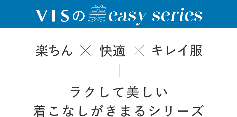 VISの美easy series：楽ちん×快適×キレイ服＝ラクして美しい着こなしがきまるシリーズ