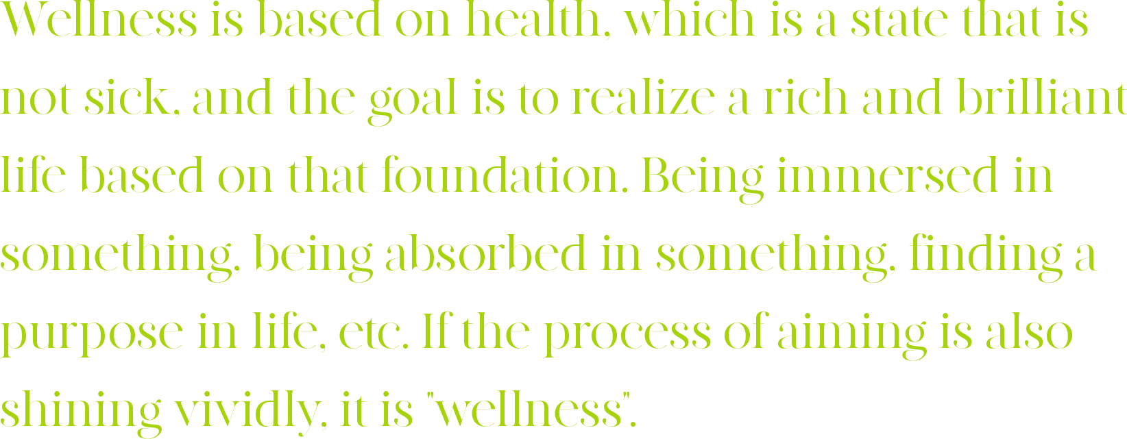 Wellness is based on health, which is a state that is not sick, and the goal is to realize a rich and brilliant life based on that foundation. Being immersed in something, being absorbed in something, finding a purpose in life, etc. If the process of aiming is also shining vividly, it is 'wellness'.