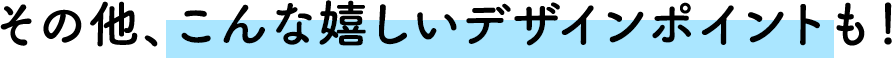その他、こんな嬉しいデザインポイントも！