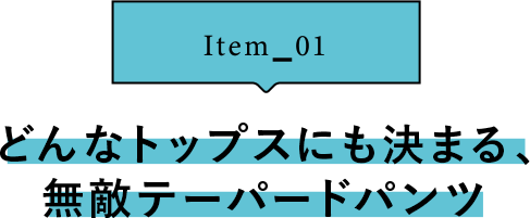 Item_01 どんなトップスにも決まる、無敵テーパードパンツ