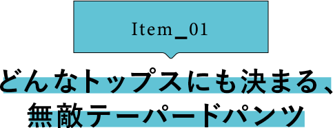 Item_01 どんなトップスにも決まる、無敵テーパードパンツ