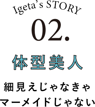 Igeta's STORY 02.体型美人 細見えじゃなきゃマーメイドじゃない