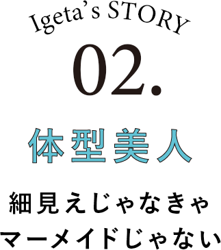 Igeta's STORY 02.体型美人 細見えじゃなきゃマーメイドじゃない