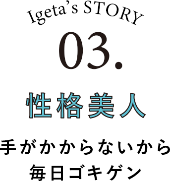 Igeta's STORY 03.性格美人 手がかからないから毎日ゴキゲン