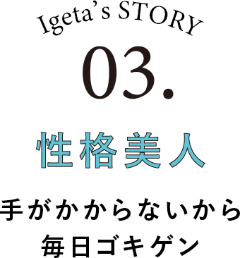 Igeta's STORY 03.性格美人 手がかからないから毎日ゴキゲン
