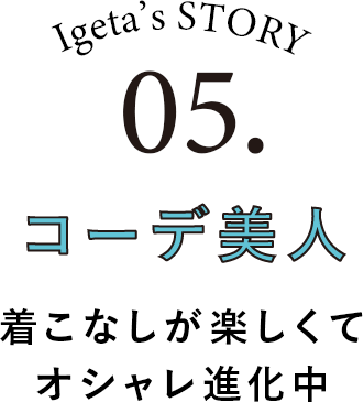Igeta's STORY 05.コーデ美人 着こなしが楽してオシャレ進化中
