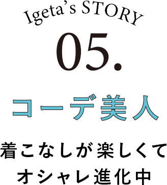 Igeta's STORY 05.コーデ美人 着こなしが楽してオシャレ進化中