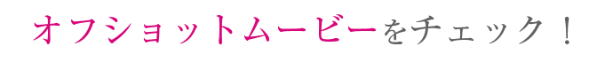 オフショットムービーをチェック！