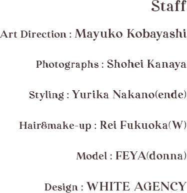 Staff / Art Direction : Mayuko Kobayashi / Photographs : Shohei Kanaya  / Styling : Yurika Nakano(ende) / Hair&make-up : Rei Fukuoka(W) / Model : FEYA(donna) / Design : WHITE AGENCY